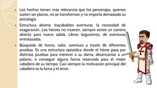 ● Los hechos tienen más relevancia que los personajes, quienes
suelen ser planos, no se transforman y no importa demasiado su
psicología.
● Estructura abierta: Inacabables aventuras, la necesidad de
exageración...Los héroes no mueren, siempre existe un camino
abierto para nueva salida. Libros larguísimos, de aventuras
entrelazadas.
● Búsqueda de honra, valor, aventura a través de diferentes
pruebas: Es una estructura episódica donde el héroe pasa por
distintas pruebas para merecer a su dama, desencantar a un
palacio, o conseguir alguna honra reservada para el mejor
caballero de su tiempo. Casi siempre la motivación principal del
caballero es la fama y el amor.
 