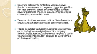 ● Geografía totalmente fantástica: Viajes a nuevas
tierras; monstruos como dragones o gigantes, pueblos
con ritos extraños; barcos encantados que pueden
navegar distancias enormes, palacios mágicos, lagos
encantados, selvas misteriosas...
● Tiempos históricos remotos, míticos: Sin referencias a
circunstancias históricas sociales contemporáneas.
● Tópico de la falsa traducción: Los libros se presentan
como traducidos de originales escritos en griego,
alemán, inglés, toscano, árabe u otras lenguas, o como
"manuscritos encontrados" después de largo tiempo
ocultos o enterrados.
 