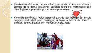 ● Idealización del amor del caballero por su dama: Amor cortesano,
servicio de la dama, relaciones sexuales fuera del matrimonio con
hijos ilegítimos, pero siempre terminan por casarse.
● Violencia glorificada: Valor personal ganado por hechos de armas;
combate individual para conseguir la fama a través de torneos,
ordalías, duelos, batallas con monstruos y gigantes.
 