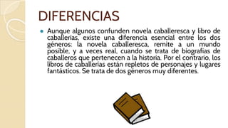 DIFERENCIAS
● Aunque algunos confunden novela caballeresca y libro de
caballerías, existe una diferencia esencial entre los dos
géneros: la novela caballeresca, remite a un mundo
posible, y a veces real, cuando se trata de biografías de
caballeros que pertenecen a la historia. Por el contrario, los
libros de caballerías están repletos de personajes y lugares
fantásticos. Se trata de dos géneros muy diferentes.
 