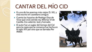 CANTAR DEL MÍO CID
● Es uno de los poemas más viejos (S. XII), y
está escrito en castellano antiguo.
● Cuenta las hazañas de Rodrigo Díaz de
Vivar que vivió siendo rey Alfonso VI de
Castilla. Era valiente, leal y honrado.
● El autor fue un juglar del tiempo del Cid
pero la copia que se conserva fue hecha en
el siglo XIV por otro que se llamaba Per
Abbat.
 