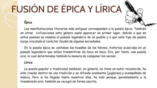 FUSIÓN DE ÉPICA Y LÍRICA
Épica
Las manifestaciones literarias más antiguas corresponden a la poesía épica. También
en otras civilizaciones este género suele aparecer en primer lugar, debido a que en
estos poemas se ensalza el pasado legendario de un pueblo y a que este tipo de poesía
surge vinculada al carácter feudal de algunas sociedades.
En la poesía épica se cantaban las hazañas de los héroes, historias acaecidas en un
pasado legendario que solían transmitirse de boca en boca. Era, por tanto, una poesía
oral, lo cual determinaba también la manera de componer los versos
Lírica
La poesía popular o tradicional medieval, en general, no tiene un autor reconocido, ha
sido creada dentro de una tradición y se difunde oralmente (juglares) y acompañada de
música. Pero si ha llegado hasta nuestros días, ha sido porque, paralelamente a la
transmisión oral, también se recogió de forma escrita.
 