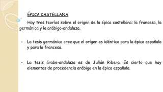 ÉPICA CASTELLANA
Hay tres teorías sobre el origen de la épica castellana: la francesa, la
germánica y la arábigo-andaluza.
- La tesis germánica cree que el origen es idéntico para la épica española
y para la francesa.
- La tesis árabe-andaluza es de Julián Ribera. Es cierto que hay
elementos de procedencia arábiga en la épica española.
 