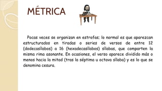 MÉTRICA
Pocas veces se organizan en estrofas; lo normal es que aparezcan
estructurados en tiradas o series de versos de entre 12
(dodecasílabos) a 16 (hexadecasílabos) sílabas, que comparten la
misma rima asonante. En ocasiones, el verso aparece dividido más o
menos hacia la mitad (tras la séptima u octava sílaba) y es lo que se
denomina cesura.
 