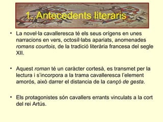 1. Antecedents literaris
• La novel·la cavalleresca té els seus orígens en unes
narracions en vers, octosíl·labs apariats, anomenades
romans courtois, de la tradició literària francesa del segle
XII.
• Aquest roman té un caràcter cortesà, es transmet per la
lectura i s’incorpora a la trama cavalleresca l’element
amorós, això darrer el distancia de la cançó de gesta.
• Els protagonistes són cavallers errants vinculats a la cort
del rei Artús.
 