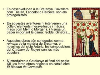 • Es desenvolupen a la Bretanya. Cavallers
com Tristan, Lancelot o Perceval són els
protagonistes.
• En aquestes aventures hi intervenen una
colla d’elements meravellosos i màgics,
mags com Merlí o Morgana, i hi juga un
paper important la dama: Isolda, Ginebra...
• Aquestes obres són conegudes com a
romans de la matèria de Bretanya, o
novel·les del cicle Artúric, les composicions
del Chrétien de Troyes són les més
populars.
• S’introduïren a Catalunya al final del segle
XII i es feren obres originals en català com
El Blandín de Cornualla.
 