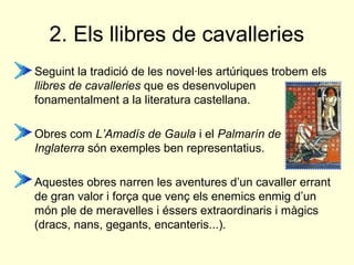 2. Els llibres de cavalleries
• Seguint la tradició de les novel·les artúriques trobem els
llibres de cavalleries que es desenvolupen
fonamentalment a la literatura castellana.
• Obres com L’Amadís de Gaula i el Palmarín de
Inglaterra són exemples ben representatius.
• Aquestes obres narren les aventures d’un cavaller errant
de gran valor i força que venç els enemics enmig d’un
món ple de meravelles i éssers extraordinaris i màgics
(dracs, nans, gegants, encanteris...).
 