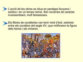 • L’acció de les obres se situa en paratges llunyans i
exòtics i en un temps remot. Són novel·les de caràcter
inversemblant, molt fantasioses.
• Els llibres de cavalleries van tenir molt d’èxit, sobretot
entre els cavallers del segle XV, que mitificaren la figura
dels herois i els imitaren.
 