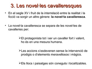 3. Les novel·les cavalleresques3. Les novel·les cavalleresques
• En el segle XV i fruit de la interrelació entre la realitat i la
ficció va sorgir un altre gènere: la novel·la cavalleresca.
• La novel·la cavalleresca se separa de les novel·les de
cavalleries per:
El protagonista tot i ser un cavaller fort i valent,
ho és en una mesura humana.
Les accions s’esdevenen sense la intervenció de
prodigis o d’elements meravellosos i màgics.
Els llocs i paisatges són coneguts i localitzables.
 