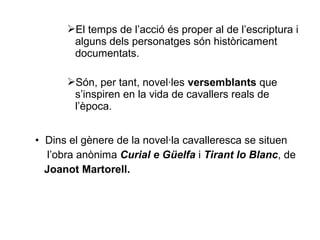El temps de l’acció és proper al de l’escriptura i
alguns dels personatges són històricament
documentats.
Són, per tant, novel·les versemblants que
s’inspiren en la vida de cavallers reals de
l’època.
• Dins el gènere de la novel·la cavalleresca se situen
l’obra anònima Curial e Güelfa i Tirant lo Blanc, de
Joanot Martorell.
 