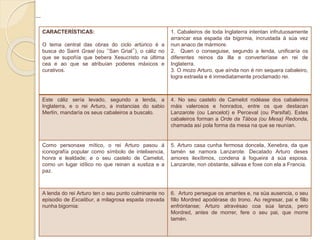 ...
CARACTERÍSTICAS:
O tema central das obras do ciclo artúrico é a
busca do Saint Graal (ou “San Grial”), o cáliz no
que se supoñía que bebera Xesucristo na última
cea e ao que se atribuían poderes máxicos e
curativos.
1. Cabaleiros de toda Inglaterra intentan infrutuosamente
arrancar esa espada da bigornia, incrustada á súa vez
nun anaco de mármore.
2. Quen o conseguise, segundo a lenda, unificaría os
diferentes reinos da illa e converteríase en rei de
Inglaterra.
3. O mozo Arturo, que aínda non é nin sequera cabaleiro,
logra extraela e é inmediatamente proclamado rei.
Este cáliz sería levado, segundo a lenda, a
Inglaterra, e o rei Arturo, a instancias do sabio
Merlín, mandaría os seus cabaleiros a buscalo.
4. No seu castelo de Camelot rodéase dos cabaleiros
máis valerosos e honrados, entre os que destacan
Lanzarote (ou Lancelot) e Perceval (ou Parsifal). Estes
cabaleiros forman a Orde da Táboa (ou Mesa) Redonda,
chamada así pola forma da mesa na que se reunían.
Como personaxe mítico, o rei Arturo pasou á
iconografía popular como símbolo de intelixencia,
honra e lealdade; e o seu castelo de Camelot,
como un lugar idílico no que reinan a xustiza e a
paz.
5. Arturo casa cunha fermosa doncela, Xenebra, da que
tamén se namora Lanzarote. Decatado Arturo deses
amores ilexítimos, condena á fogueira á súa esposa.
Lanzarote, non obstante, sálvaa e foxe con ela a Francia.
A lenda do rei Arturo ten o seu punto culminante no
episodio de Excalibur, a milagrosa espada cravada
nunha bigornia:
6. Arturo persegue os amantes e, na súa ausencia, o seu
fillo Mordred apodérase do trono. Ao regresar, pai e fillo
enfróntanse; Arturo atravésao coa súa lanza, pero
Mordred, antes de morrer, fere o seu pai, que morre
tamén.
 