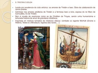  3. TRISTÁN E ISOLDA
 Lenda por excelencia do ciclo artúrico: os amores de Tristán e Iseo. Obra de colaboración de
varios poetas.
 Céntrase nos amores adúlteros de Tristán e a fermosa Iseo a loira, esposa do rei Marc de
Cornualles, tío de Tristán.
 Non é novela de aventuras como as de Chrétien de Troyes, senón unha humanísima e
torturada historia de amor de grandeza mitolóxica.
 Inspírase en motivos tomados da mitoloxía clásica: combate co xigante Morholt (Enone e
Helena, Teseo e o Minotauro; regreso das naves,…).
 