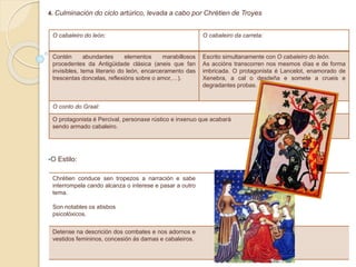 4. Culminación do ciclo artúrico, levada a cabo por Chrétien de Troyes
O Estilo:
O cabaleiro do león: O cabaleiro da carreta:
Contén abundantes elementos marabillosos
procedentes da Antigüidade clásica (aneis que fan
invisibles, tema literario do león, encarceramento das
trescentas doncelas, reflexións sobre o amor,…).
Escrito simultanamente con O cabaleiro do león.
As accións transcorren nos mesmos días e de forma
imbricada. O protagonista é Lancelot, enamorado de
Xenebra, a cal o desdeña e somete a crueis e
degradantes probas.
O conto do Graal:
O protagonista é Percival, personaxe rústico e inxenuo que acabará
sendo armado cabaleiro.
Chrétien conduce sen tropezos a narración e sabe
interrompela cando alcanza o interese e pasar a outro
tema.
Son notables os atisbos
psicolóxicos.
Detense na descrición dos combates e nos adornos e
vestidos femininos, concesión ás damas e cabaleiros.
 