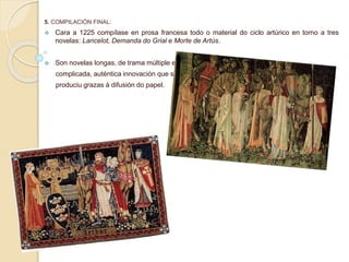 5. COMPILACIÓN FINAL:
 Cara a 1225 compílase en prosa francesa todo o material do ciclo artúrico en torno a tres
novelas: Lancelot, Demanda do Grial e Morte de Artús.
 Son novelas longas, de trama múltiple e
complicada, auténtica innovación que se
produciu grazas á difusión do papel.
 