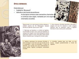 Estendida por:
 Inglaterra: Beowwulf.
 Islandia e península escandinava:
A súa épica comeza coas narracións chamadas edda
e continúa coas sagas, recitadas por uns xograres
chamados escaldas.
Relacionado con esta poesía nórdica atópase o
célebre poema de Os Nibelungos, epopea
escrita en alemán cara ao ano 1200.
1. Nárranse as fazañas e a morte de Sigfrido,
invulnerable en todo o seu corpo por bañarse no
sangue dun dragón (coa única excepción dunha
parte das costas en que unha folla caída dunha
árbore impedira que o sangue lle tocase a pel).
3. Anos despois, Krimilda descobre a Brunilda o
engano de que foi obxecto e esta víngase
facendo que un guerreiro mate a Sigfrido
feríndoo no seu único punto vulnerable.
2. Sigfrido namórase da princesa Krimilda e,
para conseguir a súa man, ten que axudar ao rei
a conquistar o amor de Brunilda, a raíña de
Islandia, que somete aos seus pretendentes a
duras probas. Sigfrido conségueo volvéndose
invisible.
4. Krimilda, casada logo con Atila, rei dos
hunos, vingará posteriormente a morte de
Sigfrido.
 