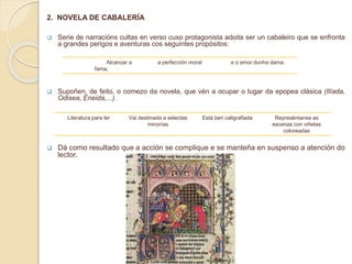 2. NOVELA DE CABALERÍA
 Serie de narracións cultas en verso cuxo protagonista adoita ser un cabaleiro que se enfronta
a grandes perigos e aventuras cos seguintes propósitos:
 Supoñen, de feito, o comezo da novela, que vén a ocupar o lugar da epopea clásica (Ilíada,
Odisea, Eneida,...).
 Dá como resultado que a acción se complique e se manteña en suspenso a atención do
lector.
Literatura para ler Vai destinada a selectas
minorías
Está ben caligrafiada Represéntanse as
escenas con viñetas
coloreadas
Alcanzar a
fama,
a perfección moral e o amor dunha dama.
 