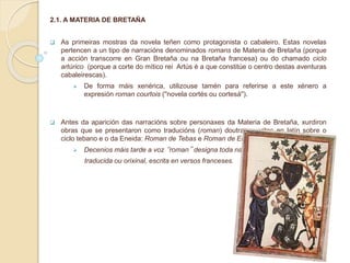 2.1. A MATERIA DE BRETAÑA
 As primeiras mostras da novela teñen como protagonista o cabaleiro. Estas novelas
pertencen a un tipo de narracións denominados romans de Materia de Bretaña (porque
a acción transcorre en Gran Bretaña ou na Bretaña francesa) ou do chamado ciclo
artúrico (porque a corte do mítico rei Artús é a que constitúe o centro destas aventuras
cabaleirescas).
 De forma máis xenérica, utilizouse tamén para referirse a este xénero a
expresión roman courtois (''novela cortés ou cortesá'').
 Antes da aparición das narracións sobre personaxes da Materia de Bretaña, xurdiron
obras que se presentaron como traducións (roman) doutras escritas en latín sobre o
ciclo tebano e o da Eneida: Roman de Tebas e Roman de Eneas.
 Decenios máis tarde a voz “roman” designa toda narración,
traducida ou orixinal, escrita en versos franceses.
 