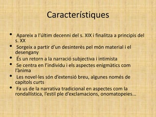 Característiques

•    Apareix a l’últim decenni del s. XIX i finalitza a principis del
    s. XX
•    Sorgeix a partir d’un desinterès pel món material i el
    desengany
•    És un retorn a la narració subjectiva i intimista
•    Se centra en l’individu i els aspectes enigmàtics com
    l’ànima
•    Les novel·les són d’extensió breu, algunes només de
    capítols curts
•    Fa us de la narrativa tradicional en aspectes com la
    rondallística, l’estil ple d’exclamacions, onomatopeies...
 