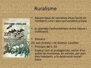 Ruralisme
• Aquest tipus de narrativa situa l’acció en
  l’ambient rural i pren personalitat pròpia

• Es planteja l’enfrontament entre natura i
  civilització

• Destaca:
Els sots feréstecs de Raimon Caselles:
• Principis del s. XX
• Explica com el protagonista, rector d’un
   poble de muntanya, és sotmès, per part
   dels habitants, a la destrucció moral i
   física
 
