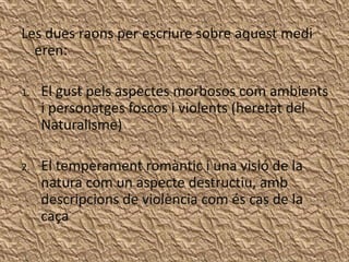 Les dues raons per escriure sobre aquest medi
  eren:

1.   El gust pels aspectes morbosos com ambients
     i personatges foscos i violents (heretat del
     Naturalisme)

2.   El temperament romàntic i una visió de la
     natura com un aspecte destructiu, amb
     descripcions de violència com és cas de la
     caça
 