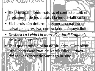 • Eix principal: home-natura, el conflicte amb el
  creixement de les ciutats i la industrialització
• Els herois són determinats per una natura
  salvatge i agressiva, contra la qual aquest lluita
• Destaca La i vida i la mort d’en Jordi Fraginals
  de Josep Pous i Pagès
• Tot i que també n’hi ha de situades a l’ambient
  urbà, com Pilar Prim de Narcís Oller i L’auca
  del senyor Esteve de Santiago Rusiñol
 
