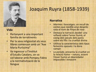 Joaquim Ruyra (1858-1939)

                                      Narrativa
                                      • Marines i boscatges, un recull de
                                        contes que reedità anys després
Vida                                    sota el nom de Pinya de rosa
                                      • Destaca la narració Jacobé: una
• Pertanyent a una important            reflexió sobre l’amor humà, el
  família de terratinents               càstig dels pecats dels pares
• Per la seva religiositat els seus     sobre els fills i la crueltat divina
  llibres comencen amb un “Ave        • Utilitza la característica dels tipus
                                        femenins oposats i la dona
  Maria Puríssima”                      vampir
• Va ingressar a l’Institut           • La parada, presenta la crueltat en
  d’Estudis Catalans, on va             la relació home – natura, essent
  col·laborar amb Pompeu Fabra          l’ésser humà un depredador
                                        impassible i innocent
  a la normativització de la
  llengua
 