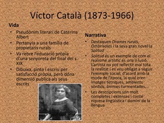 Víctor Català (1873-1966)
Vida
• Pseudònim literari de Caterina
  Albert                             Narrativa
• Pertanyia a una família de         • Destaquen Drames rurals,
  propietaris rurals                   Ombrívoles i la seva gran novel·la
                                       Solitud
• Va rebre l’educació pròpia         • Solitud és un exemple de com el
  d’una senyoreta del final del s.     realisme artístic és una il·lusió.
  XIX                                  L’artista no pot reflectir mai tota
• Dibuixa, pinta i escriu per          la realitat i es veu obligat a seguir
  satisfacció pròpia, però dóna        l’exemple social, d’acord amb la
  dimensió publica als seus            moda de l’època, la qual eren
  escrits                              imatges tètriques, ambients
                                       sòrdids, ànimes turmentades...
                                     • Les descripcions són molt
                                       completes i extenses i conté
                                       riquesa lingüística i domini de la
                                       llengua
 