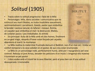 Solitud (1905)
• Tracta sobre la solitud progressiva i fatal de la Mila
• Personatges: Mila, dona sociable i comunicativa que no
estima el seu marit Maties, es troba insatisfeta sexualment,
sentimentalment i socialment. Gaietà, pastor que simbolitza
la bondat i saviesa natural, és tafaner i mesquí. Ànima,
un caçador que simbolitza el mal i la destrucció. Maties,
de caràcter passiu i poc treballador, és ermità
• Eix principal: lluita de la Mila amb els dos homes, finalment
en un gest tràgic, després d’haver estat forçada pel caçador,
abandona el marit i la muntanya
• La Mila realitza la maternitat frustrada damunt el Baldiret, nen d’un mas veí, i troba un
confort temporal a la seva soledat en el pastor, de qui creu estar enamorada
• La Mila és un personatge rodó, perfectament humà, amb por i repugnància pel sexe
contrari. Rebutja al jove Arnau, desatén les peticions d’un músic i s’enganya ella mateixa
il·lusionant-se pel pastor
• L’obra acaba amb el triomf de la seva llibertat, però al preu ben car d’una solitud
desesperada i irremeiable
 