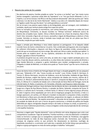 J. Resumo dos cantos de Os Lusíadas
Canto I
Na abertura do poema, Camões propõe-se cantar “as armas e os barões” que “por mares nunca
dantes navegados / passaram ainda além da Taprobana” e os “reis que foram dilatando / a Fé, o
Império, e as terras viciosas / de África e de Ásia andaram devastando” além de quantos por “obras
valerosas / se vão da lei da morte libertando”. Dedica a sua obra a D. Sebastião depois de invocar
as Tágides e pedir-lhes que lhe deem “um estilo grandiloco e corrente”.
Diz ao rei que o seu poema supera todos os da Antiguidade, pois vai conseguir, com realidades e
verdades, aquilo que nenhum poeta antigo fora capaz de sonhar.
Entra na narração já quando os marinheiros, com ventos favoráveis, cortavam as ondas do Canal
de Moçambique. Entretanto, os deuses reunidos no “Olimpo luminoso” deliberam acerca do
destino dos arrojados lusos: Júpiter, Vénus e Marte declaram-se a favor da empresa; Baco é-lhes
hostil. Este, tomando a figura de um mouro, aconselha o régulo de Moçambique a destruir a frota
lusíada. Vencidos os mouros, ainda é tentada nova traição por meio de um piloto que lhes é
fornecido, traição de que nada resulta.
Canto II
Segue a armada para Mombaça e nova cilada esperava os portugueses. O rei daquela cidade
convida Vasco da Gama a desembarcar no porto. Dois condenados portugueses são encarregados
de colherem informações e deparam com Baco na figura de sacerdote cristão, convencendo-se
assim de que se encontravam em terra amiga. São salvos por Vénus e pelas nereidas que opõem “o
brando peito ao madeiro duro” da nau capitaina, salvando-a de triste fim. O Gama, ao ver o
milagre, agradece à Divina Providência.
A protetora da gente lusa vai, como uma seta, ao sexto céu e roga a Júpiter proteção para o seu
povo. O pai dos deuses vaticina, acalmando-a, os altos feitos dos lusitanos nas partes do Oriente e
logo manda Mercúrio a preparar a gente melindana para receber condignamente a armada.
Chegados à cidade de Melinde, o rei desta terra pede ao “ilustre Gama” que lhe narre a história do
seu povo.
Canto III
Vasco da Gama inicia a história de Portugal depois de traçar a situação geográfica do seu pequeno
país que, “dilatando a Fé”, deu “novos mundos ao mundo”: Luso, Viriato, Conde D. Henrique, D.
Teresa, D. Afonso Henriques, recontro de Valdevez, cerco de Guimarães, lealdade de Egas Moniz,
batalha de Ourique, origem das Quinas, várias conquistas de cidades aos mouros, vitórias de D.
Sancho I, D. Afonso II, destronamento deste, D. Sancho II, conquista do Algarve por D. Afonso III, D.
Dinis, D. Afonso IV e a batalha do Salado com a intervenção de Dona Maria de Portugal, morte de
Inês de Castro, D. Pedro, o Justiceiro, e D. Fernando, o Brando, cuja fraqueza o épico desculpa.
Canto IV
A História de Portugal continua: Vasco da Gama fala do Mestre de Avis e da batalha de Aljubarrota.
Surge-nos a figura de Nun’Álvares Pereira, o salvador da Pátria; Valverde; conquista de Ceuta; D.
Duarte e o cativeiro de D. Fernando, o Infante Santo; D. Afonso V toma algumas praças africanas;
D. João II organiza várias expedições por terra até às longínquas paragens do Oriente; o Indo e o
Ganges aparecem, em sonhos, a D. Manuel e mandam-no descobrir e conquistar a Índia; conselhos
em Montemor-o-Novo para uma decisão definitiva; preparativos da viagem; os adeuses em Belém
e a voz do velho do Restelo, “de aspeito venerando” a discordar de tal empresa - topos humanista
da saudade da idade de oiro com o horror da guerra aventurosa, o símbolo da política de fixação
defendida por alguns retrógrados daquele tempo e de todos os tempos ou ainda, se quisermos, a
sátira ao nosso tradicional pessimismo, à nossa arreigada e ainda atual propensão de dar sentenças
e de espalhar boatarias.
Canto V
Descreve a viagem pelo “líquido elemento” rumo ao Oriente com várias desgraças que a ele e aos
companheiros sucederam: Fogo de Santelmo; Tromba marítima; o mito do Adamastor a simbolizar
todos os horrores e perigos que os navegadores suportariam através do Tenebroso, esse gigante
metamorfoseado no Cabo da Boa Esperança (antes chamado das Tormentas), que vociferou
ameaças de vingança contra os que primeiro lhe devastassem os domínios; naufrágio de
Sepúlveda; escorbuto e, a contrastar com tudo isto, o episódio de Fernão Veloso que personifica a
alegria e a graça portuguesa no meio de tantos perigos e trabalhos “esforçados”.
 