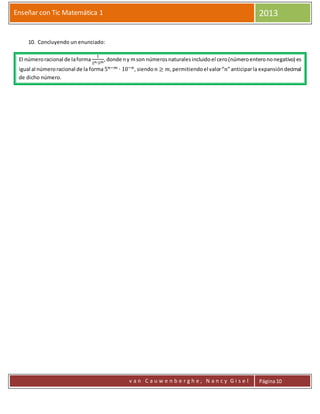 Enseñar con Tic Matemática 1 2013
v a n C a u w e n b e r g h e , N a n c y G i s e l Página10
10. Concluyendo un enunciado:
El númeroracional de laforma
1
2 𝑛∙5 𝑚
,donde ny mson númerosnaturalesincluidoel cero(númeroenterononegativo) es
igual al númeroracional de la forma 5 𝑛−𝑚 ∙ 10−𝑛, siendo 𝑛 ≥ 𝑚,permitiendoel valor“𝑛”anticiparla expansióndecimal
de dicho número.
 