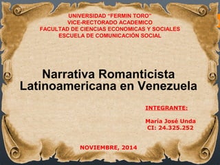 UNIVERSIDAD “FERMIN TORO” 
VICE-RECTORADO ACADEMICO 
FACULTAD DE CIENCIAS ECONOMICAS Y SOCIALES 
ESCUELA DE COMUNICACIÓN SOCIAL 
Narrativa Romanticista 
Latinoamericana en Venezuela 
INTEGRANTE: 
María José Unda 
CI: 24.325.252 
NOVIEMBRE, 2014 
 