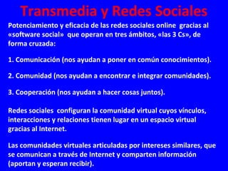 Transmedia y Redes Sociales
Potenciamiento y eficacia de las redes sociales online gracias al
«software social» que operan en tres ámbitos, «las 3 Cs», de
forma cruzada:
1. Comunicación (nos ayudan a poner en común conocimientos).
2. Comunidad (nos ayudan a encontrar e integrar comunidades).
3. Cooperación (nos ayudan a hacer cosas juntos).
Redes sociales configuran la comunidad virtual cuyos vínculos,
interacciones y relaciones tienen lugar en un espacio virtual
gracias al Internet.
Las comunidades virtuales articuladas por intereses similares, que
se comunican a través de Internet y comparten información
(aportan y esperan recibir).
 