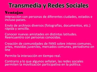 Ventajas
Interacción con personas de diferentes ciudades, estados e 
incluso paises. 
Envío de archivos diversos (fotografías, documentos, etc.) 
rápida y sencilla. 
Conocer nuevas amistades en distintas latitudes. 
Reencuentro con personas conocidas. 
Creación de comunidades de FANS sobre interes comunes, 
artes, movidas juveniles, mercados comunes, periodismo on 
line
Permite la interacción en tiempo real. 
Contrario a lo que algunos señalan, las redes sociales 
permiten la movilización participativa en la política.  
 