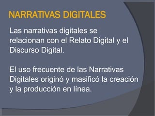 NARRATIVAS DIGITALES Las narrativas digitales se  relacionan con el Relato Digital y el  Discurso Digital. El uso frecuente de las Narrativas  Digitales originó y masificó la creación  y la producción en línea. 