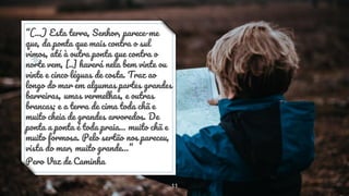 “(...) Esta terra, Senhor, parece-me
que, da ponta que mais contra o sul
vimos, até à outra ponta que contra o
norte vem, [..] haverá nela bem vinte ou
vinte e cinco léguas de costa. Traz ao
longo do mar em algumas partes grandes
barreiras, umas vermelhas, e outras
brancas; e a terra de cima toda chã e
muito cheia de grandes arvoredos. De
ponta a ponta é toda praia... muito chã e
muito formosa. Pelo sertão nos pareceu,
vista do mar, muito grande…”
Pero Vaz de Caminha
11
 