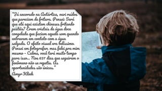“Já ancorado na Antártica, ouvi ruídos
que pareciam de fritura. Pensei: Será
que até aqui existem chineses fritando
pastéis? Eram cristais de água doce
congelada que faziam aquele som quando
entravam em contato com a água
salgada. O efeito visual era belíssimo.
Pensei em fotografar, mas falei pra mim
mesmo – Calma, você terá muito tempo
para isso… Nos 637 dias que seguiram o
fenômeno não se repetiu. As
oportunidades são únicas.”
Amyr Klink
13
 