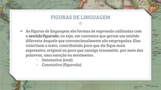 FIGURAS DE LINGUAGEM
➢ As figuras de linguagem são formas de expressão utilizadas com
o sentido figurado, ou seja, em contextos que geram um sentido
diferente daquele que convencionalmente são empregadas. Elas
valorizam o texto, contribuindo para que ele fique mais
expressivo, original ou para que consiga transmitir, por meio das
palavras, uma emoção ou sentimento.
￫ Denotativa (real)
￫ Conotativa (figurada)
17
 