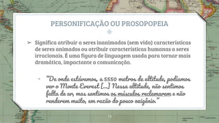 PERSONIFICAÇÃO OU PROSOPOPEIA
➢ Significa atribuir a seres inanimados (sem vida) características
de seres animados ou atribuir características humanas a seres
irracionais. É uma figura de linguagem usada para tornar mais
dramática, impactante a comunicação.
￫ “De onde estávamos, a 5550 metros de altitude, podíamos
ver o Monte Everest [...] Nessa altitude, não sentimos
falta de ar, mas sentimos os músculos reclamarem e não
renderem muito, em razão do pouco oxigênio.”
19
 