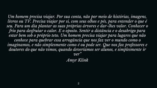 Um homem precisa viajar. Por sua conta, não por meio de histórias, imagens,
livros ou TV. Precisa viajar por si, com seus olhos e pés, para entender o que é
seu. Para um dia plantar as suas próprias árvores e dar-lhes valor. Conhecer o
frio para desfrutar o calor. E o oposto. Sentir a distância e o desabrigo para
estar bem sob o próprio teto. Um homem precisa viajar para lugares que não
conhece para quebrar essa arrogância que nos faz ver o mundo como o
imaginamos, e não simplesmente como é ou pode ser. Que nos faz professores e
doutores do que não vimos, quando deveríamos ser alunos, e simplesmente ir
ver”
Amyr Klink
2
 