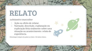 RELATO
substantivo masculino
1. Ação ou efeito de relatar.
2. Narração, descrição, explanação ou
explicação feita oralmente sobre uma
situação ou acontecimento: relato de
experiência.
Etimologia (origem da palavra relato). Do latim relatus.
3
 