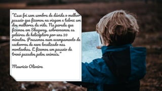 “Esse foi sem sombra de dúvida o melhor
passeio que fizemos na viagem e talvez um
dos melhores da vida. Na parada que
fizemos em Skagway, sobrevoamos as
geleiras de helicóptero por uns 20
minutos. Pousamos num acampamento de
cachorros de neve localizado nas
montanhas. E fizemos um passeio de
trenó puxados pelos animais.”
Mauricio Oliveira
5
 