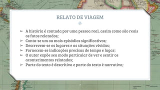 RELATO DE VIAGEM
➢ A história é contada por uma pessoa real, assim como são reais
os fatos relatados;
➢ Conta-se um ou mais episódios significativos;
➢ Descrevem-se os lugares e as situações vividas;
➢ Fornecem-se indicações precisas de tempo e lugar;
➢ O autor expõe seu modo particular de ver e sentir os
acontecimentos relatados;
➢ Parte do texto é descritiva e parte do texto é narrativa;
7
 