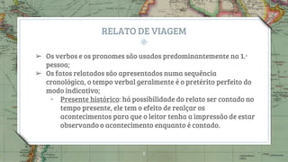 RELATO DE VIAGEM
➢ Os verbos e os pronomes são usados predominantemente na 1.ᵃ
pessoa;
➢ Os fatos relatados são apresentados numa sequência
cronológica, o tempo verbal geralmente é o pretérito perfeito do
modo indicativo;
￫ Presente histórico: há possibilidade do relato ser contado no
tempo presente, ele tem o efeito de realçar os
acontecimentos para que o leitor tenha a impressão de estar
observando o acontecimento enquanto é contado.
8
 
