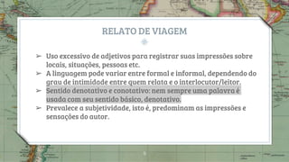 RELATO DE VIAGEM
➢ Uso excessivo de adjetivos para registrar suas impressões sobre
locais, situações, pessoas etc.
➢ A linguagem pode variar entre formal e informal, dependendo do
grau de intimidade entre quem relata e o interlocutor/leitor.
➢ Sentido denotativo e conotativo: nem sempre uma palavra é
usada com seu sentido básico, denotativo.
➢ Prevalece a subjetividade, isto é, predominam as impressões e
sensações do autor.
9
 