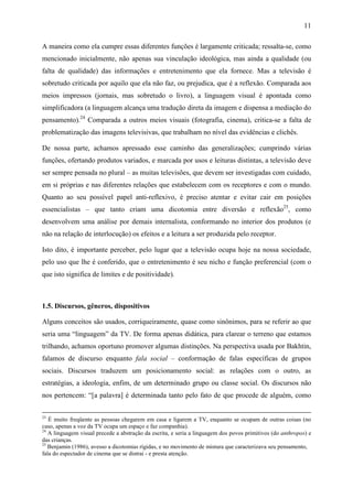 11
A maneira como ela cumpre essas diferentes funções é largamente criticada; ressalta-se, como
mencionado inicialmente, não apenas sua vinculação ideológica, mas ainda a qualidade (ou
falta de qualidade) das informações e entretenimento que ela fornece. Mas a televisão é
sobretudo criticada por aquilo que ela não faz, ou prejudica, que é a reflexão. Comparada aos
meios impressos (jornais, mas sobretudo o livro), a linguagem visual é apontada como
simplificadora (a linguagem alcança uma tradução direta da imagem e dispensa a mediação do
pensamento).24
Comparada a outros meios visuais (fotografia, cinema), critica-se a falta de
problematização das imagens televisivas, que trabalham no nível das evidências e clichês.
De nossa parte, achamos apressado esse caminho das generalizações; cumprindo várias
funções, ofertando produtos variados, e marcada por usos e leituras distintas, a televisão deve
ser sempre pensada no plural – as muitas televisões, que devem ser investigadas com cuidado,
em si próprias e nas diferentes relações que estabelecem com os receptores e com o mundo.
Quanto ao seu possível papel anti-reflexivo, é preciso atentar e evitar cair em posições
essencialistas – que tanto criam uma dicotomia entre diversão e reflexão25
, como
desenvolvem uma análise por demais internalista, conformando no interior dos produtos (e
não na relação de interlocução) os efeitos e a leitura a ser produzida pelo receptor.
Isto dito, é importante perceber, pelo lugar que a televisão ocupa hoje na nossa sociedade,
pelo uso que lhe é conferido, que o entretenimento é seu nicho e função preferencial (com o
que isto significa de limites e de positividade).
1.5. Discursos, gêneros, dispositivos
Alguns conceitos são usados, corriqueiramente, quase como sinônimos, para se referir ao que
seria uma “linguagem” da TV. De forma apenas didática, para clarear o terreno que estamos
trilhando, achamos oportuno promover algumas distinções. Na perspectiva usada por Bakhtin,
falamos de discurso enquanto fala social – conformação de falas específicas de grupos
sociais. Discursos traduzem um posicionamento social: as relações com o outro, as
estratégias, a ideologia, enfim, de um determinado grupo ou classe social. Os discursos não
nos pertencem: “[a palavra] é determinada tanto pelo fato de que procede de alguém, como
23
É muito freqüente as pessoas chegarem em casa e ligarem a TV, enquanto se ocupam de outras coisas (no
caso, apenas a voz da TV ocupa um espaço e faz companhia).
24
A linguagem visual precede a abstração da escrita, e seria a linguagem dos povos primitivos (do anthropos) e
das crianças.
25
Benjamin (1986), avesso a dicotomias rígidas, e no movimento de mistura que caracterizava seu pensamento,
fala do espectador de cinema que se distrai - e presta atenção.
 
