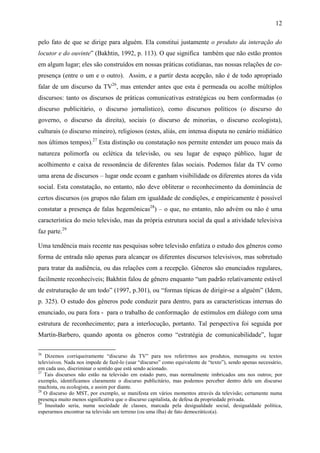 12
pelo fato de que se dirige para alguém. Ela constitui justamente o produto da interação do
locutor e do ouvinte” (Bakhtin, 1992, p. 113). O que significa também que não estão prontos
em algum lugar; eles são construídos em nossas práticas cotidianas, nas nossas relações de co-
presença (entre o um e o outro). Assim, e a partir desta acepção, não é de todo apropriado
falar de um discurso da TV26
, mas entender antes que esta é permeada ou acolhe múltiplos
discursos: tanto os discursos de práticas comunicativas estratégicas ou bem conformadas (o
discurso publicitário, o discurso jornalístico), como discursos políticos (o discurso do
governo, o discurso da direita), sociais (o discurso de minorias, o discurso ecologista),
culturais (o discurso mineiro), religiosos (estes, aliás, em intensa disputa no cenário midiático
nos últimos tempos).27
Esta distinção ou constatação nos permite entender um pouco mais da
natureza polimorfa ou eclética da televisão, ou seu lugar de espaço público, lugar de
acolhimento e caixa de ressonância de diferentes falas sociais. Podemos falar da TV como
uma arena de discursos – lugar onde ecoam e ganham visibilidade os diferentes atores da vida
social. Esta constatação, no entanto, não deve obliterar o reconhecimento da dominância de
certos discursos (os grupos não falam em igualdade de condições, e empiricamente é possível
constatar a presença de falas hegemônicas28
) – o que, no entanto, não advém ou não é uma
característica do meio televisão, mas da própria estrutura social da qual a atividade televisiva
faz parte.29
Uma tendência mais recente nas pesquisas sobre televisão enfatiza o estudo dos gêneros como
forma de entrada não apenas para alcançar os diferentes discursos televisivos, mas sobretudo
para tratar da audiência, ou das relações com a recepção. Gêneros são enunciados regulares,
facilmente reconhecíveis; Bakhtin falou de gênero enquanto “um padrão relativamente estável
de estruturação de um todo” (1997, p.301), ou “formas típicas de dirigir-se a alguém” (Idem,
p. 325). O estudo dos gêneros pode conduzir para dentro, para as características internas do
enunciado, ou para fora - para o trabalho de conformação de estímulos em diálogo com uma
estrutura de reconhecimento; para a interlocução, portanto. Tal perspectiva foi seguida por
Martín-Barbero, quando aponta os gêneros como “estratégia de comunicabilidade”, lugar
26
Dizemos corriqueiramente “discurso da TV” para nos referirmos aos produtos, mensagens ou textos
televisivos. Nada nos impede de fazê-lo (usar “discurso” como equivalente de “texto”), sendo apenas necessário,
em cada uso, discriminar o sentido que está sendo acionado.
27
Tais discursos não estão na televisão em estado puro, mas normalmente imbricados uns nos outros; por
exemplo, identificamos claramente o discurso publicitário, mas podemos perceber dentro dele um discurso
machista, ou ecologista, e assim por diante.
28
O discurso do MST, por exemplo, se manifesta em vários momentos através da televisão; certamente numa
presença muito menos significativa que o discurso capitalista, de defesa da propriedade privada.
29
Inusitado seria, numa sociedade de classes, marcada pela desigualdade social, desigualdade política,
esperarmos encontrar na televisão um terreno (ou uma ilha) de fato democrático(a).
 