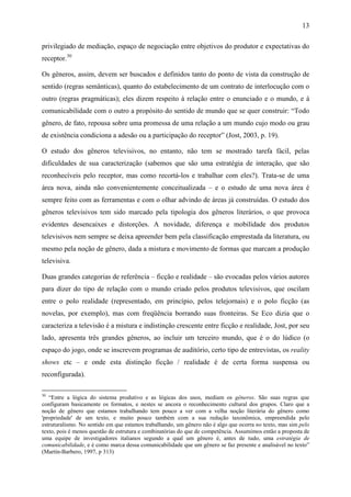 13
privilegiado de mediação, espaço de negociação entre objetivos do produtor e expectativas do
receptor.30
Os gêneros, assim, devem ser buscados e definidos tanto do ponto de vista da construção de
sentido (regras semânticas), quanto do estabelecimento de um contrato de interlocução com o
outro (regras pragmáticas); eles dizem respeito à relação entre o enunciado e o mundo, e à
comunicabilidade com o outro a propósito do sentido de mundo que se quer construir: “Todo
gênero, de fato, repousa sobre uma promessa de uma relação a um mundo cujo modo ou grau
de existência condiciona a adesão ou a participação do receptor” (Jost, 2003, p. 19).
O estudo dos gêneros televisivos, no entanto, não tem se mostrado tarefa fácil, pelas
dificuldades de sua caracterização (sabemos que são uma estratégia de interação, que são
reconhecíveis pelo receptor, mas como recortá-los e trabalhar com eles?). Trata-se de uma
área nova, ainda não convenientemente conceitualizada – e o estudo de uma nova área é
sempre feito com as ferramentas e com o olhar advindo de áreas já construídas. O estudo dos
gêneros televisivos tem sido marcado pela tipologia dos gêneros literários, o que provoca
evidentes desencaixes e distorções. A novidade, diferença e mobilidade dos produtos
televisivos nem sempre se deixa apreender bem pela classificação emprestada da literatura, ou
mesmo pela noção de gênero, dada a mistura e movimento de formas que marcam a produção
televisiva.
Duas grandes categorias de referência – ficção e realidade – são evocadas pelos vários autores
para dizer do tipo de relação com o mundo criado pelos produtos televisivos, que oscilam
entre o polo realidade (representado, em princípio, pelos telejornais) e o polo ficção (as
novelas, por exemplo), mas com freqüência borrando suas fronteiras. Se Eco dizia que o
caracteriza a televisão é a mistura e indistinção crescente entre ficção e realidade, Jost, por seu
lado, apresenta três grandes gêneros, ao incluir um terceiro mundo, que é o do lúdico (o
espaço do jogo, onde se inscrevem programas de auditório, certo tipo de entrevistas, os reality
shows etc – e onde esta distinção ficção / realidade é de certa forma suspensa ou
reconfigurada).
30
“Entre a lógica do sistema produtivo e as lógicas dos usos, mediam os gêneros. São suas regras que
configuram basicamente os formatos, e nestes se ancora o reconhecimento cultural dos grupos. Claro que a
noção de gênero que estamos trabalhando tem pouco a ver com a velha noção literária do gênero como
'propriedade' de um texto, e muito pouco também com a sua redução taxonômica, empreendida pelo
estruturalismo. No sentido em que estamos trabalhando, um gênero não é algo que ocorra no texto, mas sim pelo
texto, pois é menos questão de estrutura e combinatórias do que de competência. Assumimos então a proposta de
uma equipe de investigadores italianos segundo a qual um gênero é, antes de tudo, uma estratégia de
comunicabilidade, e é como marca dessa comunicabilidade que um gênero se faz presente e analisável no texto”
(Martín-Barbero, 1997, p 313)
 