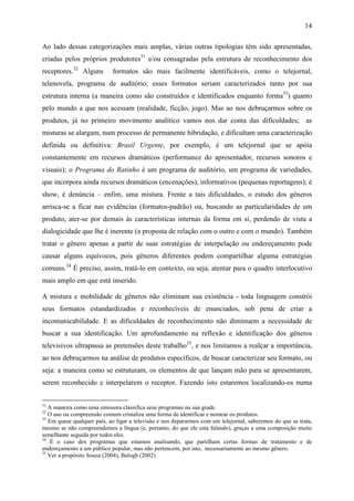 14
Ao lado dessas categorizações mais amplas, várias outras tipologias têm sido apresentadas,
criadas pelos próprios produtores31
e/ou consagradas pela estrutura de reconhecimento dos
receptores.32
Alguns formatos são mais facilmente identificáveis, como o telejornal,
telenovela, programa de auditório; esses formatos seriam caracterizados tanto por sua
estrutura interna (a maneira como são construídos e identificados enquanto forma33
) quanto
pelo mundo a que nos acessam (realidade, ficção, jogo). Mas ao nos debruçarmos sobre os
produtos, já no primeiro movimento analítico vamos nos dar conta das dificuldades; as
misturas se alargam, num processo de permanente hibridação, e dificultam uma caracterização
definida ou definitiva: Brasil Urgente, por exemplo, é um telejornal que se apóia
constantemente em recursos dramáticos (performance do apresentador, recursos sonoros e
visuais); o Programa do Ratinho é um programa de auditório, um programa de variedades,
que incorpora ainda recursos dramáticos (encenações), informativos (pequenas reportagens); é
show, é denúncia – enfim, uma mistura. Frente a tais dificuldades, o estudo dos gêneros
arrisca-se a ficar nas evidências (formatos-padrão) ou, buscando as particularidades de um
produto, ater-se por demais às características internas da forma em si, perdendo de vista a
dialogicidade que lhe é inerente (a proposta de relação com o outro e com o mundo). Também
tratar o gênero apenas a partir de suas estratégias de interpelação ou endereçamento pode
causar alguns equívocos, pois gêneros diferentes podem compartilhar alguma estratégias
comuns.34
É preciso, assim, tratá-lo em contexto, ou seja, atentar para o quadro interlocutivo
mais amplo em que está inserido.
A mistura e mobilidade de gêneros não eliminam sua existência - toda linguagem constrói
seus formatos estandardizados e reconhecíveis de enunciados, sob pena de criar a
incomunicabilidade. E as dificuldades de reconhecimento não diminuem a necessidade de
buscar a sua identificação. Um aprofundamento na reflexão e identificação dos gêneros
televisivos ultrapassa as pretensões deste trabalho35
, e nos limitamos a realçar a importância,
ao nos debruçarmos na análise de produtos específicos, de buscar caracterizar seu formato, ou
seja: a maneira como se estruturam, os elementos de que lançam mão para se apresentarem,
serem reconhecido e interpelarem o receptor. Fazendo isto estaremos localizando-os numa
31
A maneira como uma emissora classifica seus programas na sua grade.
32
O uso ou compreensão comum cristaliza uma forma de identificar e nomear os produtos.
33
Em quase qualquer país, ao ligar a televisão e nos depararmos com um telejornal, saberemos do que se trata,
mesmo se não compreendemos a língua (e, portanto, do que ele esta falando), graças a uma composição muito
semelhante seguida por todos eles.
34
É o caso dos programas que estamos analisando, que partilham certas formas de tratamento e de
endereçamento a um público popular, mas não pertencem, por isto, necessariamente ao mesmo gênero.
35
Ver a propósito Souza (2004), Balogh (2002).
 
