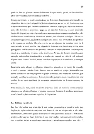 15
grade de tipos ou gêneros – num trabalho mais de aproximação que de encaixe definitivo
(dada a mobilidade e promiscuidade destas formas).
Gêneros ou formatos se constroem através do uso de recursos de construção e formatação, ou
dispositivos. O conceito de dispositivo (do latim dispositus), por sua vez, diz dos instrumentos
e mecanismos usados para construir determinadas formas ou disposições; ele diz das maneiras
como são dispostos os elementos e peças de um aparelho, forma ou, no caso, enunciado
(texto). Os dispositivos estão relacionados com a construção de uma determinada ordem (são
um instrumento de ordenação); incorporam, portanto, uma dimensão estratégica. Trata-se de
um conceito operacional, de grande riqueza para uma análise mais aprofundada dos produtos
e do processo de produção (da mise-en-scène de um discurso, da maneiras como ele é
materializado, se torna matéria viva, disponível). O estudo dos dispositivos auxilia nossa
percepção do caráter construído dos produtos, e de como as intencionalidades (com relação ao
mundo e ao outro) estão presentes nestas construções. No caso do discurso jornalístico, por
exemplo, podemos falar dos dispositivos acionados para produzir um efeito de real; no Brasil
Urgente ou no Hora da Verdade, vamos identificar dispositivos de dramatização, e assim por
diante.
Poder-se-ia tentar elencar os diferentes dispositivos disponíveis no campo da produção
televisiva, mas este conceito é antes fecundo para um trabalho de prospecção das diferentes
formas construídas: em um programa ou gênero especifico, uma telenovela mexicana, por
exemplo, identificar e contrastar os dispositivos usados que aproximam e/ou diferenciam este
produto de um outro semelhante (de um drama cinematográfico ou de uma telenovela da
Globo).
Uma síntese deste item, assim, nos mostra a televisão como um meio que acolhe diferentes
discursos, que oferece diferentes e variados gêneros ou formatos de produtos, construídos
através da utilização de um vasto repertório de dispositivos.
1.6. Prática e experiência
Por fim, vale lembrar que a televisão é uma prática comunicativa, e nomeá-la assim tem
implicações epistemológicas (expressa uma forma de ver, de compreender a televisão).
Primeiramente, entendemos que ela é uma prática, uma ação humana e social - e práticas são
criadoras, são lugar do fazer: é através de suas intervenções, reciprocamente referenciadas,
que os sujeitos sociais se constituem enquanto tal, e constituem o mundo à sua volta. E
 