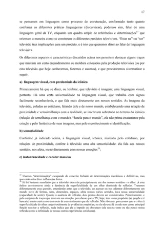 17
se pensamos em linguagem como processo de estruturação, conformado tanto quanto
conforma as diferentes práticas linguageiras (discursivas), podemos sim, falar de uma
linguagem geral da TV, enquanto um quadro amplo de referências e determinações37
que
orientam a maneira como se constroem os diferentes produtos televisivos. “Estar na” ou “ser”
televisão traz implicações para um produto, e é isto que queremos dizer ao falar de linguagem
televisiva.
Os diferentes aspectos e características discutidos acima nos permitem destacar alguns traços
que marcam um certo enquadramento ou moldura colocados pela produção televisiva (ou por
esta televisão que hoje conhecemos, fazemos e usamos), e que procuraremos sistematizar a
seguir.
a) linguagem visual, com predomínio do icônico
Primeiramente há que se dizer, ou lembrar, que televisão é imagem; uma linguagem visual,
portanto. Há uma certa universalidade na linguagem visual, que trabalha com signos
facilmente reconhecíveis, e que fala mais diretamente aos nossos sentidos. As imagens da
televisão, coladas ao cotidiano, falando dele e de nosso mundo, estabelecendo uma relação de
proximidade e verosimilhança com a realidade, se inscrevem sobretudo no terreno do icônico
(relação de semelhança com o mundo). “Janela para o mundo”, ela não prima exatamente pela
criação e pelo fantástico de suas imagens, mas pelo reconhecimento e identificação;
b) sensorialidade
Conforme já indicado acima, a linguagem visual, icônica, marcada pelo cotidiano, por
relações de proximidade, confere à televisão uma alta sensorialidade: ela fala aos nossos
sentidos, nos afeta, mexe diretamente com nossas emoções38
;
c) instantaneidade e caráter massivo
37
Usamos “determinações” escapando do conceito fechado de determinações mecânicas e definitivas, mas
querendo antes dizer influências fortes.
38
Já foi bastante ressaltado que a televisão exacerba principalmente um dos nossos sentidos - o olhar. A esta
ênfase acrescenta-se ainda a denúncia da superficialidade de um olhar destituído de reflexão. Tratamos
diferentemente essa questão, entendendo antes que a televisão, ao acessar ou nos adentrar diferentemente um
mundo novo de formas, sons, dimensões, espaços, afeta nossos vários sentidos, toca nossa sensorialidade
(capacidade de sentir). Quanto à ausência de reflexão, dois pontos devem ser considerados. Primeiramente, e
pelo conjunto de traços que marcam sua atuação, percebe-se que a TV, hoje, tem como propósito (se propõe e é
buscada) muito mais como um meio de entretenimento que de reflexão. Não obstante, parece-nos que a crítica à
superficialidade do olhar carece totalmente de evidências empíricas; se ela não está lá ou não tem como principal
função suscitar a reflexão, nada indica que ela a impede ou obscurece (ela suscita tanto ou tão pouco nossa
reflexão como a infinidade de nossas outras experiências cotidianas).
 